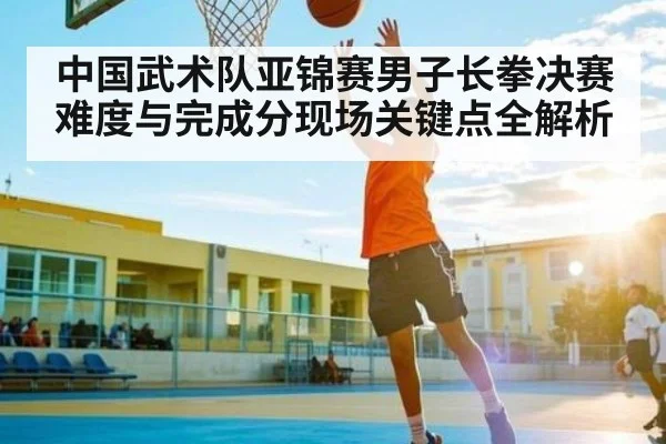 中国武术队亚锦赛男子长拳决赛难度与完成分现场关键点全解析 | c7c7
